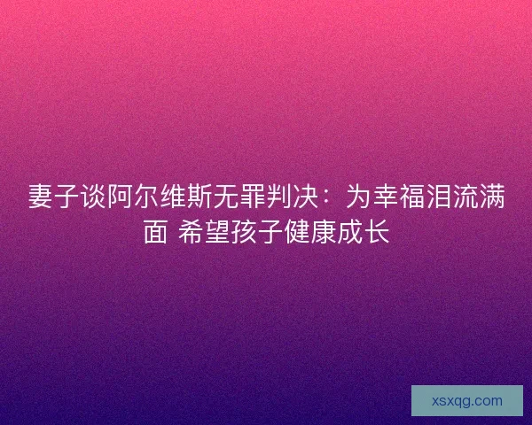 妻子谈阿尔维斯无罪判决：为幸福泪流满面 希望孩子健康成长
