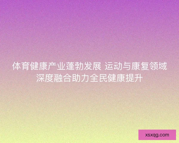 体育健康产业蓬勃发展 运动与康复领域深度融合助力全民健康提升