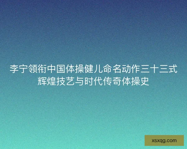 李宁领衔中国体操健儿命名动作三十三式辉煌技艺与时代传奇体操史