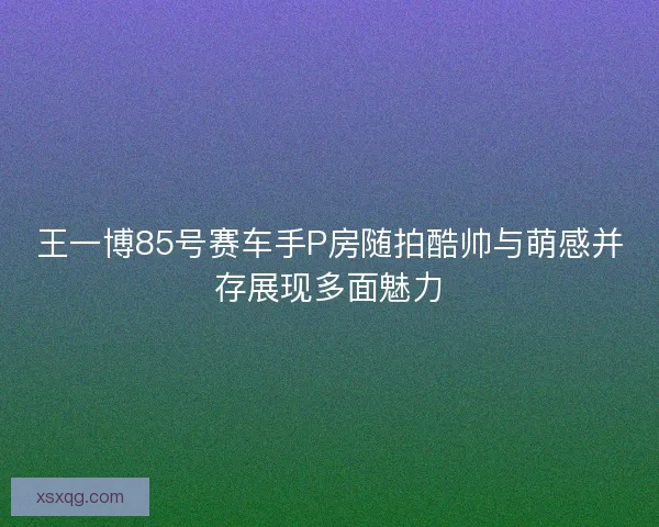 王一博85号赛车手P房随拍酷帅与萌感并存展现多面魅力