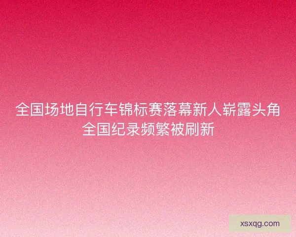 全国场地自行车锦标赛落幕新人崭露头角全国纪录频繁被刷新